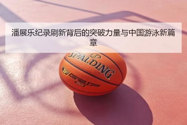 潘展乐纪录刷新背后的突破力量与中国游泳新篇章