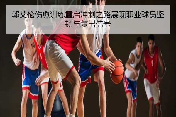 郭艾伦伤愈训练重启冲刺之路展现职业球员坚韧与复出信号
