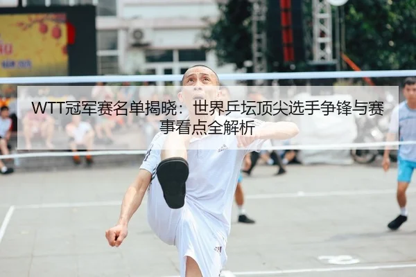 WTT冠军赛名单揭晓：世界乒坛顶尖选手争锋与赛事看点全解析