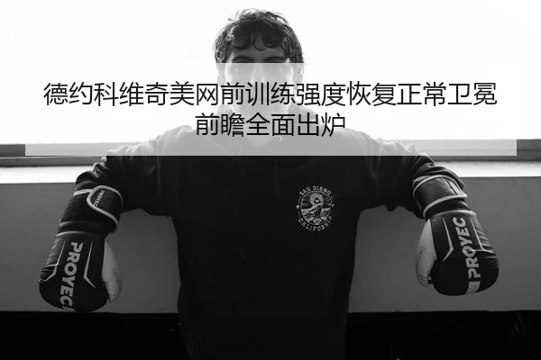 德约科维奇美网前训练强度恢复正常卫冕前瞻全面出炉
