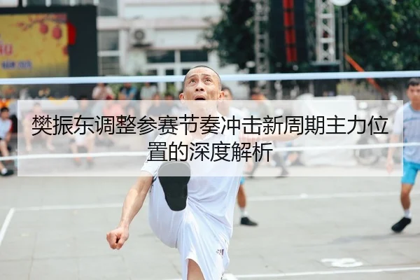 樊振东调整参赛节奏冲击新周期主力位置的深度解析