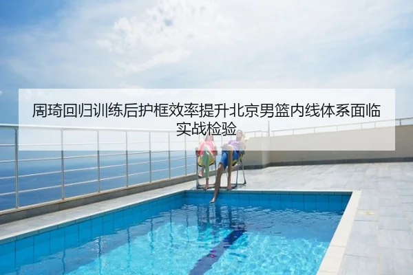周琦回归训练后护框效率提升北京男篮内线体系面临实战检验